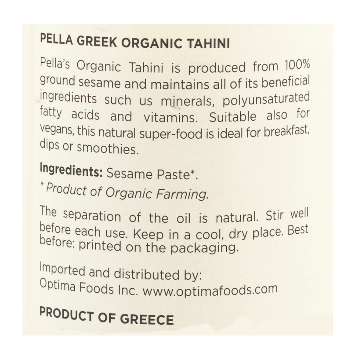 Pella Organic Tahini is the paste that comes out of the crushed sesame, and it is the perfect healthy choice for your diet; it is a good source of protein and provides the body with power and energy. Pella Organic Tahini is a pure, natural product, made only from the finest, pulped sesame seeds from organic farming, without any preservatives or other additives. Tahini is a delicious spread, for breakfast